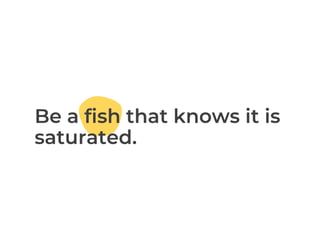 Be a fish that knows it is
saturated.
 
