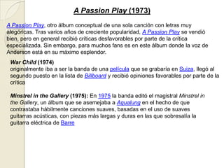 A Passion Play (1973)
A Passion Play, otro álbum conceptual de una sola canción con letras muy
alegóricas. Tras varios años de creciente popularidad, A Passion Play se vendió
bien, pero en general recibió críticas desfavorables por parte de la crítica
especializada. Sin embargo, para muchos fans es en este álbum donde la voz de
Anderson está en su máximo esplendor.
War Child (1974)
originalmente iba a ser la banda de una película que se grabaría en Suiza, llegó al
segundo puesto en la lista de Billboard y recibió opiniones favorables por parte de la
crítica
Minstrel in the Gallery (1975): En 1975 la banda editó el magistral Minstrel in
the Gallery, un álbum que se asemejaba a Aqualung en el hecho de que
contrastaba hábilmente canciones suaves, basadas en el uso de suaves
guitarras acústicas, con piezas más largas y duras en las que sobresalía la
guitarra eléctrica de Barre
 