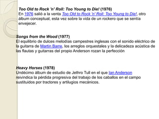 Too Old to Rock 'n' Roll: Too Young to Die! (1976)
En 1976 salió a la venta Too Old to Rock 'n' Roll: Too Young to Die!, otro
álbum conceptual, esta vez sobre la vida de un rockero que se sentía
envejecer.
Songs from the Wood (1977)
El equilibrio de dulces melodías campestres inglesas con el sonido eléctrico de
la guitarra de Martin Barre, los arreglos orquestales y la delicadeza acústica de
las flautas y guitarras del propio Anderson rozan la perfección
Heavy Horses (1978)
Undécimo álbum de estudio de Jethro Tull en el que Ian Anderson
reivindica la pérdida progresiva del trabajo de los caballos en el campo
sustituidos por tractores y artilugios mecánicos.
 