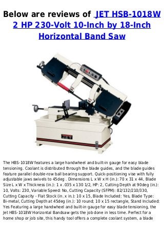 Below are reviews of JET HSB-1018W
2 HP 230-Volt 10-Inch by 18-Inch
Horizontal Band Saw
The HBS-1018W features a large handwheel and built-in gauge for easy blade
tensioning. Coolant is distributed through the blade guides, and the blade guides
feature parallel double-row ball bearing support. Quick-positioning vise with fully
adjustable jaws swivels to 45deg . Dimensions L x W x H (in.): 70 x 31 x 44, Blade
Size L x W x Thickness (in.): 1 x .035 x 130 1/2, HP: 2, Cutting Depth at 90deg (in.):
10, Volts: 230, Variable Speed: No, Cutting Capacity (SFPM): 82/132/210/330,
Cutting Capacity - Flat Stock (in. x in.): 10 x 15, Blade Included: Yes, Blade Type:
Bi-metal, Cutting Depth at 45deg (in.): 10 round; 10 x 15 rectangle, Stand Included:
Yes Featuring a large handwheel and built-in gauge for easy blade tensioning, the
Jet HBS-1018W Horizontal Bandsaw gets the job done in less time. Perfect for a
home shop or job site, this handy tool offers a complete coolant system, a blade
 