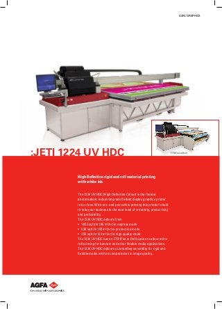 AGFA GRAPHICS

:JETI 1224 UV HDC
High Definition rigid and roll material printing
with white ink.
The 1224 UV HDC (High Definition Colour) is the fastest
photorealistic industrial grade flatbed display graphics printer
in its class. With pre- and post white printing this printer is built
to take your business to the next level of creativity, productivity
and profitability.
The 1224 UV HDC delivers from
•	 1023 sqft/hr (95 m²/hr) in express mode
•	 538 sqft/hr (50 m²/hr) in production mode
•	 355 sqft/hr (33 m²/hr) in high quality mode
The 1224 UV HDC has an FTR (Flat to Roll) option to allow roll to
roll printing for banners and other flexible media applications.
The 1224 UV HDC delivers outstanding versatility for rigid and
flexible media with no compromises in image quality.

FTR (Flat to Roll)

 