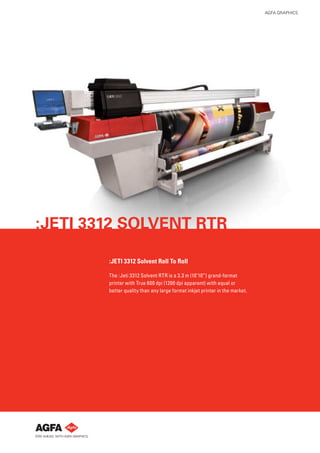 AGFA GRAPHICS




:JETI 3312 SOLVENT RTR

        :JETI 3312 Solvent Roll To Roll

        The :Jeti 3312 Solvent RTR is a 3.3 m (10’10”) grand-format
        printer with True 600 dpi (1200 dpi apparent) with equal or
        better quality than any large format inkjet printer in the market.
 