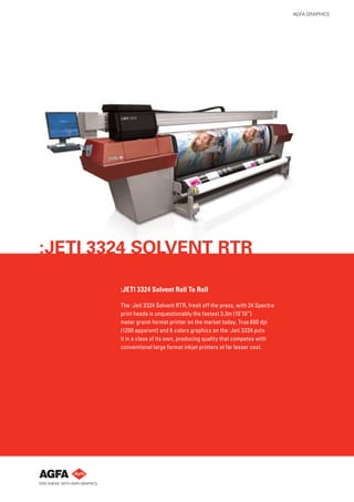 AGFA GRAPHICS




:JETI 3324 SOLVENT RTR

        :JETI 3324 Solvent Roll To Roll

        The :Jeti 3324 Solvent RTR, fresh off the press, with 24 Spectra
        print heads is unquestionably the fastest 3.3m (10’10”)
        meter grand-format printer on the market today. True 600 dpi
        (1200 apparent) and 6 colors graphics on the :Jeti 3324 puts
        it in a class of its own, producing quality that competes with
        conventional large format inkjet printers at far lesser cost.
 