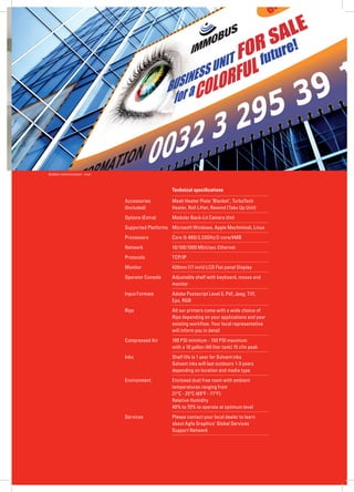 AGFA GRAPHICS




Outdoor communication - vinyl



                                                    Technical specifications

                                Accessories         Mesh Heater Plate ‘Blanket’, TurboTech
                                (Included)          Heater, Roll Lifter, Rewind (Take Up Unit)
                                Options (Extra)     Modular Back-Lit Camera Unit
                                Supported Platforms Microsoft Windows, Apple Machintosh, Linux
                                Processors          Core i5-660/3.33GHz/2-core/4MB
                                Network             10/100/1000 Mbit/sec Ethernet
                                Protocols           TCP/IP
                                Monitor             420mm (17 inch) LCD Flat panel Display
                                Operator Console    Adjustable shelf with keyboard, mouse and
                                                    monitor
                                Input Formats       Adobe Postscript Level 3, Pdf, Jpeg, Tiff,
                                                    Eps, RGB
                                Rips                All our printers come with a wide choice of
                                                    Rips depending on your applications and your
                                                    existing workflow. Your local representative
                                                    will inform you in detail
                                Compressed Air      100 PSI minimum - 150 PSI maximum
                                                    with a 10 gallon (40 liter tank) 15 cfm peak
                                Inks                Shelf life is 1 year for Solvent inks
                                                    Solvent inks will last outdoors 1-3 years
                                                    depending on location and media type
                                Environment         Enclosed dust free room with ambient
                                                    temperatures ranging from
                                                    21ºC - 25ºC (69ºF - 77ºF)
                                                    Relative Humidity
                                                    40% to 70% to operate at optimum level
                                Services            Please contact your local dealer to learn
                                                    about Agfa Graphics’ Global Services
                                                    Support Network
 