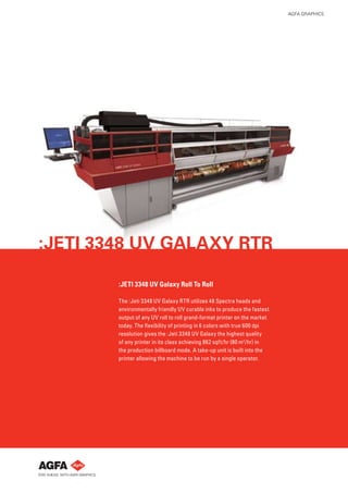 AGFA GRAPHICS




:JETI 3348 UV GALAXY RTR

        :JETI 3348 UV Galaxy Roll To Roll

        The :Jeti 3348 UV Galaxy RTR utilizes 48 Spectra heads and
        environmentally friendly UV curable inks to produce the fastest
        output of any UV roll to roll grand-format printer on the market
        today. The ﬂexibility of printing in 6 colors with true 600 dpi
        resolution gives the :Jeti 3348 UV Galaxy the highest quality
        of any printer in its class achieving 862 sqft/hr (80 m2 /hr) in
        the production billboard mode. A take-up unit is built into the
        printer allowing the machine to be run by a single operator.
 