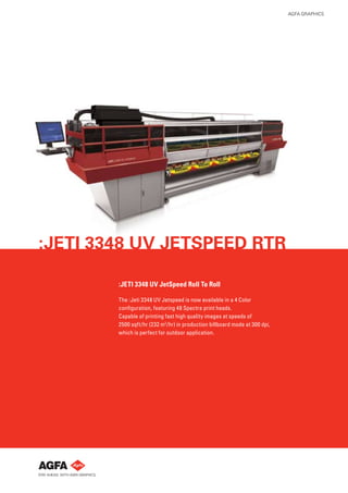 AGFA GRAPHICS




:JETI 3348 UV JETSPEED RTR

        :JETI 3348 UV JetSpeed Roll To Roll

        The :Jeti 3348 UV Jetspeed is now available in a 4 Color
        conﬁguration, featuring 48 Spectra print heads.
        Capable of printing fast high quality images at speeds of
        2500 sqft/hr (232 m2 /hr) in production billboard mode at 300 dpi,
        which is perfect for outdoor application.
 