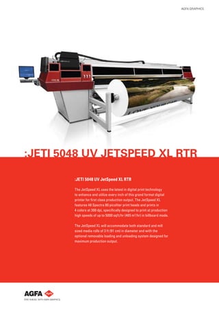 AGFA GRAPHICS




:JETI 5048 UV JETSPEED XL RTR

        :JETI 5048 UV JetSpeed XL RTR

        The JetSpeed XL uses the latest in digital print technology
        to enhance and utilize every inch of this grand format digital
        printer for ﬁrst class production output. The JetSpeed XL
        features 48 Spectra 80 picoliter print heads and prints in
        4 colors at 300 dpi, speciﬁcally designed to print at production
        high speeds of up to 5000 sqft/hr (465 m2 /hr) in billboard mode.

        The JetSpeed XL will accommodate both standard and mill
        sized media rolls of 3 ft (91 cm) in diameter and with the
        optional removable loading and unloading system designed for
        maximum production output.
 