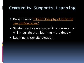 Community Supports Learning
 Barry Chazen “The Philosophy of Informal
Jewish Education”
 Students actively engaged in a community
will integrate their learning more deeply
 Learning is identity creation
 