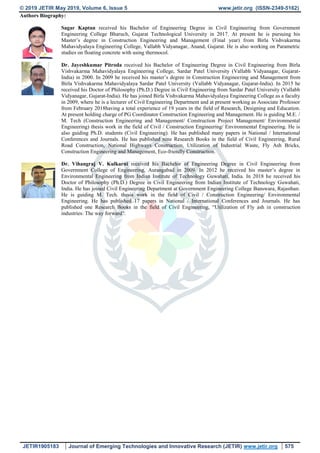 © 2019 JETIR May 2019, Volume 6, Issue 5 www.jetir.org (ISSN-2349-5162)
JETIR1905183 Journal of Emerging Technologies and Innovative Research (JETIR) www.jetir.org 575
Authors Biography:
Sagar Kaptan received his Bachelor of Engineering Degree in Civil Engineering from Government
Engineering College Bharuch, Gujarat Technological University in 2017. At present he is pursuing his
Master’s degree in Construction Engineering and Management (Final year) from Birla Vishvakarma
Mahavidyalaya Engineering College, Vallabh Vidyanagar, Anand, Gujarat. He is also working on Parametric
studies on floating concrete with using thermocol.
Dr. Jayeshkumar Pitroda received his Bachelor of Engineering Degree in Civil Engineering from Birla
Vishvakarma Mahavidyalaya Engineering College, Sardar Patel University (Vallabh Vidyanagar, Gujarat-
India) in 2000. In 2009 he received his master’s degree in Construction Engineering and Management from
Birla Vishvakarma Mahavidyalaya Sardar Patel University (Vallabh Vidyanagar, Gujarat-India). In 2015 he
received his Doctor of Philosophy (Ph.D.) Degree in Civil Engineering from Sardar Patel University (Vallabh
Vidyanagar, Gujarat-India). He has joined Birla Vishvakarma Mahavidyalaya Engineering College as a faculty
in 2009, where he is a lecturer of Civil Engineering Department and at present working as Associate Professor
from February 2018having a total experience of 19 years in the field of Research, Designing and Education.
At present holding charge of PG Coordinator Construction Engineering and Management. He is guiding M.E. /
M. Tech (Construction Engineering and Management/ Construction Project Management/ Environmental
Engineering) thesis work in the field of Civil / Construction Engineering/ Environmental Engineering. He is
also guiding Ph.D. students (Civil Engineering). He has published many papers in National / International
Conferences and Journals. He has published nine Research Books in the field of Civil Engineering, Rural
Road Construction, National Highways Construction, Utilization of Industrial Waste, Fly Ash Bricks,
Construction Engineering and Management, Eco-friendly Construction.
Dr. Vihangraj V. Kulkarni received his Bachelor of Engineering Degree in Civil Engineering from
Government College of Engineering, Aurangabad in 2009. In 2012 he received his master’s degree in
Environmental Engineering from Indian Institute of Technology Guwahati, India. In 2018 he received his
Doctor of Philosophy (Ph.D.) Degree in Civil Engineering from Indian Institute of Technology Guwahati,
India. He has joined Civil Engineering Department at Government Engineering College Banswara, Rajasthan.
He is guiding M. Tech. thesis work in the field of Civil / Construction Engineering/ Environmental
Engineering. He has published 17 papers in National / International Conferences and Journals. He has
published one Research Books in the field of Civil Engineering, “Utilization of Fly ash in construction
industries: The way forward”.
 