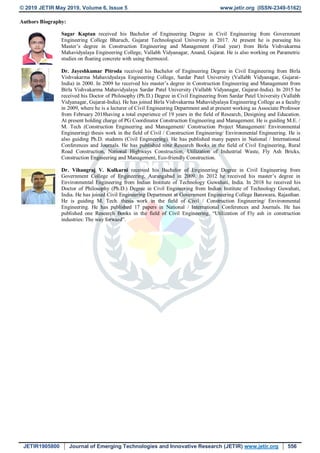 © 2019 JETIR May 2019, Volume 6, Issue 5 www.jetir.org (ISSN-2349-5162)
JETIR1905800 Journal of Emerging Technologies and Innovative Research (JETIR) www.jetir.org 556
Authors Biography:
Sagar Kaptan received his Bachelor of Engineering Degree in Civil Engineering from Government
Engineering College Bharuch, Gujarat Technological University in 2017. At present he is pursuing his
Master’s degree in Construction Engineering and Management (Final year) from Birla Vishvakarma
Mahavidyalaya Engineering College, Vallabh Vidyanagar, Anand, Gujarat. He is also working on Parametric
studies on floating concrete with using thermocol.
Dr. Jayeshkumar Pitroda received his Bachelor of Engineering Degree in Civil Engineering from Birla
Vishvakarma Mahavidyalaya Engineering College, Sardar Patel University (Vallabh Vidyanagar, Gujarat-
India) in 2000. In 2009 he received his master’s degree in Construction Engineering and Management from
Birla Vishvakarma Mahavidyalaya Sardar Patel University (Vallabh Vidyanagar, Gujarat-India). In 2015 he
received his Doctor of Philosophy (Ph.D.) Degree in Civil Engineering from Sardar Patel University (Vallabh
Vidyanagar, Gujarat-India). He has joined Birla Vishvakarma Mahavidyalaya Engineering College as a faculty
in 2009, where he is a lecturer of Civil Engineering Department and at present working as Associate Professor
from February 2018having a total experience of 19 years in the field of Research, Designing and Education.
At present holding charge of PG Coordinator Construction Engineering and Management. He is guiding M.E. /
M. Tech (Construction Engineering and Management/ Construction Project Management/ Environmental
Engineering) thesis work in the field of Civil / Construction Engineering/ Environmental Engineering. He is
also guiding Ph.D. students (Civil Engineering). He has published many papers in National / International
Conferences and Journals. He has published nine Research Books in the field of Civil Engineering, Rural
Road Construction, National Highways Construction, Utilization of Industrial Waste, Fly Ash Bricks,
Construction Engineering and Management, Eco-friendly Construction.
Dr. Vihangraj V. Kulkarni received his Bachelor of Engineering Degree in Civil Engineering from
Government College of Engineering, Aurangabad in 2009. In 2012 he received his master’s degree in
Environmental Engineering from Indian Institute of Technology Guwahati, India. In 2018 he received his
Doctor of Philosophy (Ph.D.) Degree in Civil Engineering from Indian Institute of Technology Guwahati,
India. He has joined Civil Engineering Department at Government Engineering College Banswara, Rajasthan.
He is guiding M. Tech. thesis work in the field of Civil / Construction Engineering/ Environmental
Engineering. He has published 17 papers in National / International Conferences and Journals. He has
published one Research Books in the field of Civil Engineering, “Utilization of Fly ash in construction
industries: The way forward”.
 