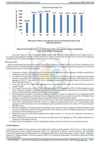 © 2019 JETIR May 2019, Volume 6, Issue 5 www.jetir.org (ISSN-2349-5162)
JETIR1905800 Journal of Emerging Technologies and Innovative Research (JETIR) www.jetir.org 554
Figure 8 Cost of Concrete for 1 m3
M20 Concrete Mix: Conventional Concrete and Floating
Concrete with Different Proportions
From above figure 8, it can be said that Floating Concrete mixes M20 with different proportion have higher rates for 1
m3
concrete with compared to standard A (M20) concrete mix. Floating concrete rates decrease with an increase in Fine aggregate
replacement by EPS in different proportions compared to conventional concrete.
VII. CONCLUSION
Based on experimental investigations concerning Slump Test, Compressive Strength, Density test and Water Absorption test for
Floating Concrete with different proportions mixes made by Replacement of fine aggregate in different proportions, the following
conclusions are drawn out for different parameters:
1. Compressive strength of Floating Concrete was decreasing by replacement of Fine aggregate in different proportion for
Floating Concrete mixes as compared to Conventional Concrete.
2. In B batch of Floating Concrete mix B1 with w/c ratio 0.5 shows 12.19 N/mm2
compressive strength and Conventional
Concrete A mix shows 19.77 N/mm2
both after 28 days. In C Batch of Floating Concrete mixes with replacement of Fine
aggregate by EPS, C1 mix shows 12.21 N/mm2
compressive strength and Conventional Concrete A mix shows 19.77
N/mm2
both after 28 days.
3. It was seen that the use of lightweight aggregate in the concrete mixture can reduce the dead load but decreases the
concrete strength.
4. All Floating Concrete mixes which are made with replacement of Fine aggregate by EPS in different proportion gives
lower compressive strength as compared to conventional concrete. It can be used in load-bearing concrete blocks, subfloor
systems and floating marine structures due to its lightweight property.
5. Percentage Water Absorption of Floating Concrete was increasing by increase in replacement of Fine aggregate by EPS
beads in different proportion for Floating Concrete mixes as compared to Conventional Concrete Mix. The Higher Water
Absorption was observed in Floating Concrete compared to Ordinary Portland Cement Concrete.
6. In B batch of Floating Concrete mixes with w/c ratio 0.5 shows 2.85% water absorption and Conventional Concrete A mix
shows 2.49 % water absorption both after 28 days. In C Batch of Floating Concrete mixes with 5% replacement of Fine
aggregate by EPS beads shows 2.7% water absorption and Conventional Concrete A mix shows 2.49% water absorption
both after 28 days.
7. The Water Absorption of Floating Concrete showed higher water absorption when compared to Ordinary Portland Cement
Concrete for M20 grade concrete. All Floating Concrete mixes which are made with different proportion gives desirable
percentage of Water Absorption Test results.
8. Floating Concrete mixes with different proportion have higher rates for 1 m3
concrete with compared to conventional A
(M20) concrete mix.
9. Rates of Floating Concrete decreases with increase in replacement of Fine aggregate by EPS in different proportions in
compared to Conventional Concrete.
10. Based on the cost calculations, it can be concluded that Floating concrete is Costlier than a conventional concrete.
Acknowledgment:
I am extremely thankful for their motivation, kind support and valuable research guidance to Prof. (Dr.) I. N. Patel, Principal,
BVM Engineering College, Vallabh Vidyanagar, Gujarat, Dr. Jayeshkumar R. Pitroda, Associate Professor, PG Coordinator
Construction Engineering and Management, Civil Engineering Department, BVM Engineering College, Vallabh Vidyanagar,
Gujarat, Dr. Vihangraj Kulkarni, Associate professor, HOD, Civil Engineering Department, Government Engineering College,
Banswara, Rajasthan.
3305.87
5932.8 6173.8 6334.18
5777 5751 5727.1 5702.7 5677.7
0
1000
2000
3000
4000
5000
6000
7000
A1 B1 B2 B3 C1 C2 C3 C4 C5
Costofconcretefor1m3
M20 concrete Mixes: Conventional Concrete and Floating Concrete with
different proportions
Cost of Concrete for 1 m3
 