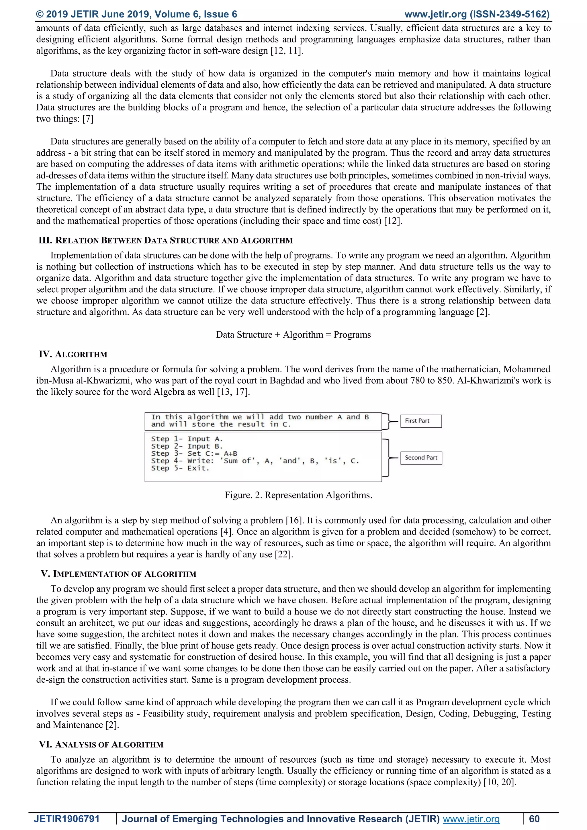 © 2019 JETIR June 2019, Volume 6, Issue 6 www.jetir.org (ISSN-2349-5162) JETIR1906791 Journal of Emerging Technologies and Innovative Research (JETIR) www.jetir.org 60 amounts of data efficiently, such as large databases and internet indexing services. Usually, efficient data structures are a key to designing efficient algorithms. Some formal design methods and programming languages emphasize data structures, rather than algorithms, as the key organizing factor in soft-ware design [12, 11]. Data structure deals with the study of how data is organized in the computer's main memory and how it maintains logical relationship between individual elements of data and also, how efficiently the data can be retrieved and manipulated. A data structure is a study of organizing all the data elements that consider not only the elements stored but also their relationship with each other. Data structures are the building blocks of a program and hence, the selection of a particular data structure addresses the following two things: [7] Data structures are generally based on the ability of a computer to fetch and store data at any place in its memory, specified by an address - a bit string that can be itself stored in memory and manipulated by the program. Thus the record and array data structures are based on computing the addresses of data items with arithmetic operations; while the linked data structures are based on storing ad-dresses of data items within the structure itself. Many data structures use both principles, sometimes combined in non-trivial ways. The implementation of a data structure usually requires writing a set of procedures that create and manipulate instances of that structure. The efficiency of a data structure cannot be analyzed separately from those operations. This observation motivates the theoretical concept of an abstract data type, a data structure that is defined indirectly by the operations that may be performed on it, and the mathematical properties of those operations (including their space and time cost) [12]. III. RELATION BETWEEN DATA STRUCTURE AND ALGORITHM Implementation of data structures can be done with the help of programs. To write any program we need an algorithm. Algorithm is nothing but collection of instructions which has to be executed in step by step manner. And data structure tells us the way to organize data. Algorithm and data structure together give the implementation of data structures. To write any program we have to select proper algorithm and the data structure. If we choose improper data structure, algorithm cannot work effectively. Similarly, if we choose improper algorithm we cannot utilize the data structure effectively. Thus there is a strong relationship between data structure and algorithm. As data structure can be very well understood with the help of a programming language [2]. Data Structure + Algorithm = Programs IV. ALGORITHM Algorithm is a procedure or formula for solving a problem. The word derives from the name of the mathematician, Mohammed ibn-Musa al-Khwarizmi, who was part of the royal court in Baghdad and who lived from about 780 to 850. Al-Khwarizmi's work is the likely source for the word Algebra as well [13, 17]. Figure. 2. Representation Algorithms. An algorithm is a step by step method of solving a problem [16]. It is commonly used for data processing, calculation and other related computer and mathematical operations [4]. Once an algorithm is given for a problem and decided (somehow) to be correct, an important step is to determine how much in the way of resources, such as time or space, the algorithm will require. An algorithm that solves a problem but requires a year is hardly of any use [22]. V. IMPLEMENTATION OF ALGORITHM To develop any program we should first select a proper data structure, and then we should develop an algorithm for implementing the given problem with the help of a data structure which we have chosen. Before actual implementation of the program, designing a program is very important step. Suppose, if we want to build a house we do not directly start constructing the house. Instead we consult an architect, we put our ideas and suggestions, accordingly he draws a plan of the house, and he discusses it with us. If we have some suggestion, the architect notes it down and makes the necessary changes accordingly in the plan. This process continues till we are satisfied. Finally, the blue print of house gets ready. Once design process is over actual construction activity starts. Now it becomes very easy and systematic for construction of desired house. In this example, you will find that all designing is just a paper work and at that in-stance if we want some changes to be done then those can be easily carried out on the paper. After a satisfactory de-sign the construction activities start. Same is a program development process. If we could follow same kind of approach while developing the program then we can call it as Program development cycle which involves several steps as - Feasibility study, requirement analysis and problem specification, Design, Coding, Debugging, Testing and Maintenance [2]. VI. ANALYSIS OF ALGORITHM To analyze an algorithm is to determine the amount of resources (such as time and storage) necessary to execute it. Most algorithms are designed to work with inputs of arbitrary length. Usually the efficiency or running time of an algorithm is stated as a function relating the input length to the number of steps (time complexity) or storage locations (space complexity) [10, 20]. 