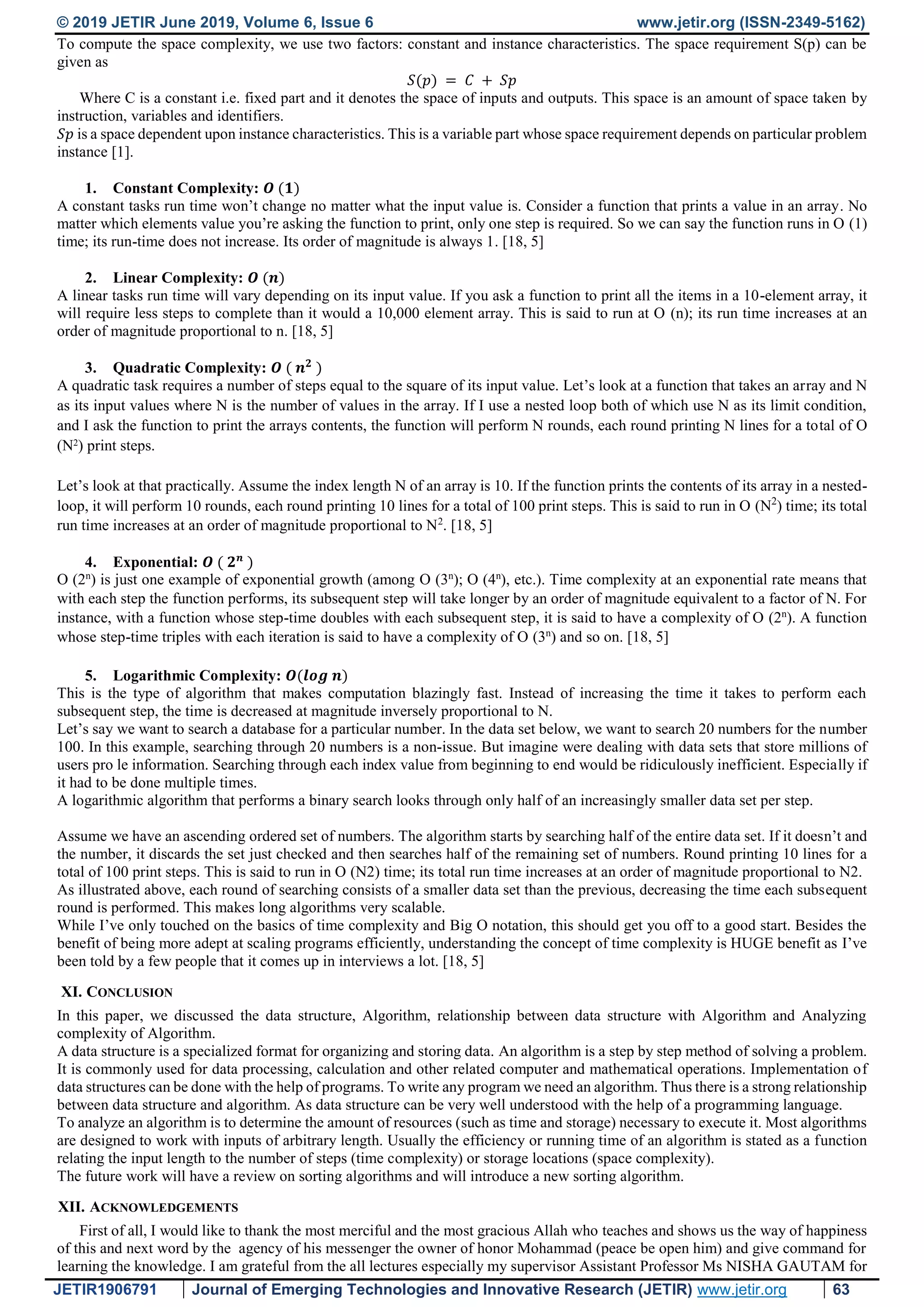 © 2019 JETIR June 2019, Volume 6, Issue 6 www.jetir.org (ISSN-2349-5162) JETIR1906791 Journal of Emerging Technologies and Innovative Research (JETIR) www.jetir.org 63 To compute the space complexity, we use two factors: constant and instance characteristics. The space requirement S(p) can be given as 𝑆(𝑝) = 𝐶 + 𝑆𝑝 Where C is a constant i.e. fixed part and it denotes the space of inputs and outputs. This space is an amount of space taken by instruction, variables and identifiers. 𝑆𝑝 is a space dependent upon instance characteristics. This is a variable part whose space requirement depends on particular problem instance [1]. 1. Constant Complexity: 𝑶 (𝟏) A constant tasks run time won’t change no matter what the input value is. Consider a function that prints a value in an array. No matter which elements value you’re asking the function to print, only one step is required. So we can say the function runs in O (1) time; its run-time does not increase. Its order of magnitude is always 1. [18, 5] 2. Linear Complexity: 𝑶 (𝒏) A linear tasks run time will vary depending on its input value. If you ask a function to print all the items in a 10-element array, it will require less steps to complete than it would a 10,000 element array. This is said to run at O (n); its run time increases at an order of magnitude proportional to n. [18, 5] 3. Quadratic Complexity: 𝑶 ( 𝒏 𝟐 ) A quadratic task requires a number of steps equal to the square of its input value. Let’s look at a function that takes an array and N as its input values where N is the number of values in the array. If I use a nested loop both of which use N as its limit condition, and I ask the function to print the arrays contents, the function will perform N rounds, each round printing N lines for a total of O (N2 ) print steps. Let’s look at that practically. Assume the index length N of an array is 10. If the function prints the contents of its array in a nested- loop, it will perform 10 rounds, each round printing 10 lines for a total of 100 print steps. This is said to run in O (N2 ) time; its total run time increases at an order of magnitude proportional to N2 . [18, 5] 4. Exponential: 𝑶 ( 𝟐 𝒏 ) O (2n ) is just one example of exponential growth (among O (3n ); O (4n ), etc.). Time complexity at an exponential rate means that with each step the function performs, its subsequent step will take longer by an order of magnitude equivalent to a factor of N. For instance, with a function whose step-time doubles with each subsequent step, it is said to have a complexity of O (2n ). A function whose step-time triples with each iteration is said to have a complexity of O (3n ) and so on. [18, 5] 5. Logarithmic Complexity: 𝑶(𝒍𝒐𝒈 𝒏) This is the type of algorithm that makes computation blazingly fast. Instead of increasing the time it takes to perform each subsequent step, the time is decreased at magnitude inversely proportional to N. Let’s say we want to search a database for a particular number. In the data set below, we want to search 20 numbers for the number 100. In this example, searching through 20 numbers is a non-issue. But imagine were dealing with data sets that store millions of users pro le information. Searching through each index value from beginning to end would be ridiculously inefficient. Especially if it had to be done multiple times. A logarithmic algorithm that performs a binary search looks through only half of an increasingly smaller data set per step. Assume we have an ascending ordered set of numbers. The algorithm starts by searching half of the entire data set. If it doesn’t and the number, it discards the set just checked and then searches half of the remaining set of numbers. Round printing 10 lines for a total of 100 print steps. This is said to run in O (N2) time; its total run time increases at an order of magnitude proportional to N2. As illustrated above, each round of searching consists of a smaller data set than the previous, decreasing the time each subsequent round is performed. This makes long algorithms very scalable. While I’ve only touched on the basics of time complexity and Big O notation, this should get you off to a good start. Besides the benefit of being more adept at scaling programs efficiently, understanding the concept of time complexity is HUGE benefit as I’ve been told by a few people that it comes up in interviews a lot. [18, 5] XI. CONCLUSION In this paper, we discussed the data structure, Algorithm, relationship between data structure with Algorithm and Analyzing complexity of Algorithm. A data structure is a specialized format for organizing and storing data. An algorithm is a step by step method of solving a problem. It is commonly used for data processing, calculation and other related computer and mathematical operations. Implementation of data structures can be done with the help of programs. To write any program we need an algorithm. Thus there is a strong relationship between data structure and algorithm. As data structure can be very well understood with the help of a programming language. To analyze an algorithm is to determine the amount of resources (such as time and storage) necessary to execute it. Most algorithms are designed to work with inputs of arbitrary length. Usually the efficiency or running time of an algorithm is stated as a function relating the input length to the number of steps (time complexity) or storage locations (space complexity). The future work will have a review on sorting algorithms and will introduce a new sorting algorithm. XII. ACKNOWLEDGEMENTS First of all, I would like to thank the most merciful and the most gracious Allah who teaches and shows us the way of happiness of this and next word by the agency of his messenger the owner of honor Mohammad (peace be open him) and give command for learning the knowledge. I am grateful from the all lectures especially my supervisor Assistant Professor Ms NISHA GAUTAM for 