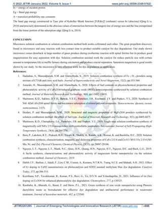 © 2022 JETIR January 2022, Volume 9, Issue 1 www.jetir.org (ISSN-2349-5162)
JETIR2201285 Journal of Emerging Technologies and Innovative Research (JETIR) www.jetir.org c666
hν = energy of incident proton
Eg = Band gap energy
A = transition probability rate constants
The band gap energy constructed in Tauc plot of Kubelka−Munk function [F(R)hν]2 (ordinate) versus hν (abscissa) (Qing Li a,
2018) and precisely determined as the abscissa values of intersection between the tangent line of energy axis and the line extrapolated
from the linear portion of the adsorption edge (Qing Li a, 2018).
CONCLUSION:
Microwave solution combustion or solution combustion method both works collimated each other. The great propellent discovery
found in microwave and easy reaction with less contact time to product suitable catalyst for dye degradation. Our study shown
microwave comes drawback in large number of gases produce during exothermic reaction with spinel ferrites but its produce good
magnetization for easy separation with dye. Solution combustion assisted work the catalyst for reduce particle size with certain
amount to temperature life in muffle furnace during calcination and produce crucial separation. Saturation magnetism is good results
shown by our study. So the microwave is very effective work for dye degradation as application.
References:
1. Hadadian, S., Masoudpanah, S.M. and Alamolhoda, S., 2019. Solution combustion synthesis of Fe 3 O 4 powders using
mixture of CTAB and citric acid fuels. Journal of Superconductivity and Novel Magnetism, 32(2), pp.353-360.
2. Astaraki, H., Masoudpanah, S.M. and Alamolhoda, S., 2020. Effects of fuel contents on physicochemical properties and
photocatalytic activity of CuFe2O4/reduced graphene oxide (RGO) nanocomposites synthesized by solution combustion
method. Journal of Materials Research and Technology, 9(6), pp.13402-13410.
3. Martinson, K.D., Sakhno, D.Y.D., Belyak, V.E.E., Panteleev, I.B., Kochurov, I.V. and Popkov, V.I., 2020. Synthesis of
Ni0. 4Zn0. 6Fe2O4 spinel ferrite and microwave adsorption of related polymer composite. Наносистемы: физика, химия,
математика, 11(5).
4. Heidari, P. and Masoudpanah, S.M., 2020. Structural and magnetic properties of MgFe2O4 powders synthesized by
solution combustion method: the effect of fuel type. Journal of Materials Research and Technology, 9(3), pp.4469-4475.
5. Martinson, K.D., Cherepkova, I.A., Panteleev, I.B. and Popkov, V.I., 2019. Single-step solution-combustion synthesis of
magnetically soft NiFe 2 O 4 nanopowders with controllable parameters. International Journal of Self-Propagating High-
Temperature Synthesis, 28(4), pp.266-270.
6. Bera, P., Lakshmi, R.V., Prakash, B.H., Tiwari, K., Shukla, A., Kundu, A.K., Biswas, K. and Barshilia, H.C., 2020. Solution
combustion synthesis, characterization, magnetic, and dielectric properties of CoFe 2 O 4 and Co 0.5 M 0.5 Fe 2 O 4 (M=
Mn, Ni, and Zn). Physical Chemistry Chemical Physics, 22(35), pp.20087-20106.
7. Nguyen, L.T., Nguyen, L.T., Manh, N.C., Quoc, D.N., Quang, H.N., Nguyen, H.T., Nguyen, D.C. and Bach, L.G., 2019.
A facile synthesis, characterization, and photocatalytic activity of magnesium ferrite nanoparticles via the solution
combustion method. Journal of Chemistry, 2019.
8. Habib, I.Y., Burhan, J., Jaladi, F., Lim, C.M., Usman, A., Kumara, N.T.R.N., Tsang, S.C.E. and Mahadi, A.H., 2021. Effect
of Cr doping in CeO2 nanostructures on photocatalysis and H2O2 assisted methylene blue dye degradation. Catalysis
Today, 375, pp.506-513.
9. Keerthana, S.P., Yuvakkumar, R., Kumar, P.S., Ravi, G., Vo, D.V.N. and Velauthapillai, D., 2021. Influence of tin (Sn)
doping on Co3O4 for enhanced photocatalytic dye degradation. Chemosphere, 277, p.130325.
10. Rambabu, K., Bharath, G., Banat, F. and Show, P.L., 2021. Green synthesis of zinc oxide nanoparticles using Phoenix
dactylifera waste as bioreductant for effective dye degradation and antibacterial performance in wastewater
treatment. Journal of hazardous materials, 402, p.123560.
 