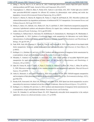 © 2022 JETIR January 2022, Volume 9, Issue 1 www.jetir.org (ISSN-2349-5162)
JETIR2201285 Journal of Emerging Technologies and Innovative Research (JETIR) www.jetir.org c667
11. Zhang, J., Yan, M., Sun, G., Li, X. and Liu, K., 2022. Visible-light photo-Fenton catalytic MgFe2O4 spinel: Reaction
sintering synthesis and DFT study. Journal of Alloys and Compounds, 889, p.161673.
12. Vijayaraghavan, T., Althaf, R., Babu, P., Parida, K.M., Vadivel, S. and Ashok, A.M., 2021. Visible light active LaFeO3
nano perovskite-RGO-NiO composite for efficient H2 evolution by photocatalytic water splitting and textile dye
degradation. Journal of Environmental Chemical Engineering, 9(1), p.104675.
13. Katoch, V., Sharma, N., Sharma, M., Baghoria, M., Panda, J.J., Singh, M. and Prakash, B., 2021. Microflow synthesis and
enhanced photocatalytic dye degradation performance of antibacterial Bi 2 O 3 nanoparticles. Environmental Science and
Pollution Research, 28(15), pp.19155-19165.
14. Mishra, S., Sahoo, S.S., Debnath, A.K., Muthe, K.P., Das, N. and Parhi, P., 2020. Cobalt ferrite nanoparticles prepared by
microwave hydrothermal synthesis and adsorption efficiency for organic dyes: isotherms, thermodynamics and kinetic
studies. Advanced Powder Technology, 31(11), pp.4552-4562.
15. Vasantharaj, S., Sathiyavimal, S., Saravanan, M., Senthilkumar, P., Gnanasekaran, K., Shanmugavel, M., Manikandan, E.
and Pugazhendhi, A., 2019. Synthesis of ecofriendly copper oxide nanoparticles for fabrication over textile fabrics:
characterization of antibacterial activity and dye degradation potential. Journal of Photochemistry and Photobiology B:
Biology, 191, pp.143-149.
16. Naik, M.M., Naik, H.B., Nagaraju, G., Vinuth, M., Vinu, K. and Viswanath, R., 2019. Green synthesis of zinc doped cobalt
ferrite nanoparticles: Structural, optical, photocatalytic and antibacterial studies. Nano-Structures & Nano-Objects, 19,
p.100322.
17. Kafshgari, L.A., Ghorbani, M. and Azizi, A., 2018. Synthesis and characterization of manganese ferrite nanostructure by
co-precipitation, sol-gel, and hydrothermal methods. Particulate Science and Technology.
18. Moradnia, F., Fardood, S.T., Ramazani, A. and Gupta, V.K., 2020. Green synthesis of recyclable MgFeCrO4 spinel
nanoparticles for rapid photodegradation of direct black 122 dye. Journal of Photochemistry and Photobiology A:
Chemistry, 392, p.112433.
19. Iqbal, M., Fatima, M., Javed, T., Anam, A., Nazir, A., Kanwal, Q., Shehzadi, Z., Khan, M.I., Nisar, J., Abbas, M. and Naz,
S., 2020. Microwave assisted synthesis of zinc vanadate nanoparticles and photocatalytic application. Materials Research
Express, 7(1), p.015070.
20. Atrak, K., Ramazani, A. and Taghavi Fardood, S., 2020. Green synthesis of Zn0. 5Ni0. 5AlFeO4 magnetic nanoparticles
and investigation of their photocatalytic activity for degradation of reactive blue 21 dye. Environmental technology, 41(21),
pp.2760-2770.
21. Borade, R.M., Somvanshi, S.B., Kale, S.B., Pawar, R.P. and Jadhav, K.M., 2020. Spinel zinc ferrite nanoparticles: an active
nanocatalyst for microwave irradiated solvent free synthesis of chalcones. Materials Research Express, 7(1), p.016116.
22. Kafshgari, L.A., Ghorbani, M. and Azizi, A., 2018. Synthesis and characterization of manganese ferrite nanostructure by
co-precipitation, sol-gel, and hydrothermal methods. Particulate Science and Technology.
23. Amiri, M., Eskandari, K. and Salavati-Niasari, M., 2019. Magnetically retrievable ferrite nanoparticles in the catalysis
application. Advances in colloid and interface science, 271, p.101982.
 
