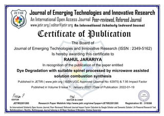 The Board of
Journal of Emerging Technologies and Innovative Research (ISSN : 2349-5162)
Is hereby awarding this certificate to
RAHUL JARARIYA
In recognition of the publication of the paper entitled
Dye Degradation with suitable spinel processed by microwave assisted
solution combustion synthesis
Published In JETIR ( www.jetir.org ) ISSN UGC Approved (Journal No:63975) & 7.95 Impact Factor
Published in Volume 9 Issue 1 , January-2022 | Date of Publication: 2022-01-19
EDITOR IN CHIEF
JETIR2201285
EDITOR
JETIR2201285 Research Paper Weblink http://www.jetir.org/view?paper=JETIR2201285 Registration ID : 319306
 