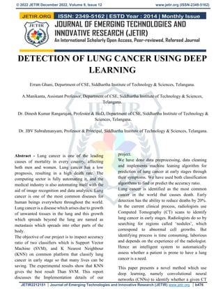 © 2022 JETIR December 2022, Volume 9, Issue 12 www.jetir.org (ISSN-2349-5162)
JETIR2212151 Journal of Emerging Technologies and Innovative Research (JETIR) www.jetir.org b476
DETECTION OF LUNG CANCER USING DEEP
LEARNING
Erram Ghani, Department of CSE, Siddhartha Institute of Technology & Sciences, Telangana.
A.Manikanta, Assistant Professor, Department of CSE, Siddhartha Institute of Technology & Sciences,
Telangana.
Dr. Dinesh Kumar Rangarajan, Professor & HoD, Department of CSE, Siddhartha Institute of Technology &
Sciences, Telangana.
Dr. JBV Subrahmanyam, Professor & Principal, Siddhartha Institute of Technology & Sciences, Telangana.
Abstract - Lung cancer is one of the leading
causes of mortality in every country, affecting
both men and women. Lung cancer has a low
prognosis, resulting in a high death rate. The
computing sector is fully automating it, and the
medical industry is also automating itself with the
aid of image recognition and data analytics. Lung
cancer is one of the most common diseases for
human beings everywhere throughout the world.
Lung cancer is a disease which arises due to growth
of unwanted tissues in the lung and this growth
which spreads beyond the lung are named as
metastasis which spreads into other parts of the
body.
The objective of our project is to inspect accuracy
ratio of two classifiers which is Support Vector
Machine (SVM), and K Nearest Neighbour
(KNN) on common platform that classify lung
cancer in early stage so that many lives can be
saving. The experimental results show that KNN
gives the best result Than SVM. This report
discusses the Implementation details of our
project.
We have done data preprocessing, data cleaning
and implements machine leaning algorithm for
prediction of lung cancer at early stages through
their symptoms. We have used both classification
algorithms to find or predict the accuracy ratio.
Lung cancer is identified as the most common
cancer in the world that causes death. Early
detection has the ability to reduce deaths by 20%.
In the current clinical process, radiologists use
Computed Tomography (CT) scans to identify
lung cancer in early stages. Radiologists do so by
searching for regions called ‘nodules’, which
correspond to abnormal cell growths. But
identifying process is time consuming, laborious
and depends on the experience of the radiologist.
Hence an intelligent system to automatically
assess whether a patient is prone to have a lung
cancer is a need.
This paper presents a novel method which use
deep learning, namely convolutional neural
networks (CNNs) to identify whether a given CT
 