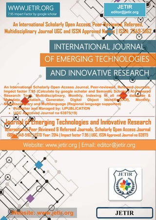 Website: www.jetir.org
JETIR
editor@jetir.org
An International Scholarly Open Access, Peer-Reviewed, Refereed,
Multidisciplinary Journal UGC and ISSN Approved Norms | ISSN: 2349-5162
AND INNOVATIVE RESEARCH
OF EMERGING TECHNOLOGIES
INTERNATIONAL JOURNAL
Website: www.jetir.org | Email: editor@jetir.org
WWW.JETIR.ORG
7.95 Impact Factor by google scholar
An International Scholarly Open Access Journal, Peer-reviewed, Refereed Journals,
Impact factor 7.95 (Calculate by google scholar and Semantic Scholar | AI-Powered
Research Tool), Multidisciplinary, Monthly, Indexing in all major database &
Metadata, Citation Generator, Digital Object Identifier(DOI), Monthly,
Multidisciplinary and Multilanguage (Regional language supported)
 Publisher and Managed by: IJPUBLICATION
 UGC Approved Journal no 63975(19)
Journal of Emerging Technologies and Innovative Research
International Peer Reviewed & Refereed Journals, Scholarly Open Access Journal
ISSN: 2349-5162 | ESTD Year: 2014 | Impact factor 7.95 | UGC, ISSN Approved Journal no 63975
JETIR
 