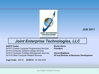 Richie Harris President  Chuck Middleton VP and Director of Business Development Joint Enterprise Technologies Presentation Joint Enterprise Technologies, LLC JUN 2011 NAICS Codes: 541511 Custom Computer Programming Services 541512 Computer Systems Design Services 541513 Computer Facilities Management Services 541519 Other Computer Related Services Cage Code:  5SZ19  DUNS #:  02-199-5248 
