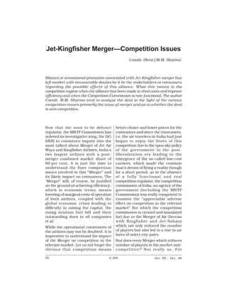 A-380                        Competition Law Reports                       [Vol. 1




Jet-Kingfisher Merger—Competition Issues
                                                  Comdt. (Retd.) M.M. Sharma*



Blatant or sensational promotion associated with Jet-Kingfisher merger has
left market with innumerable doubts be it be the stakeholders or consumers
regarding the possible effects of this alliance. What this means to the
competition regime when the alliance has been made to shed costs and improve
efficiency and when the Competition Commission is non-functional. The author
Comdt. M.M. Sharma tend to analyse the deal in the light of the various
competition issues primarily the issue of merger and as to whether the deal
is anti-competitive.




Now that the soon to be defunct           better choice and lower prices for the
regulator, the MRTP Commission has        consumers and since the consumers,
ordered its investigative wing, the DG    i.e. the air travelers in India had just
(I&R) to commence inquiry into the        begun to enjoy the fruits of this
most talked about Merger of Jet Air       competition due to the open sky policy
Ways and Kingfisher Airlines, India’s     of the government in the post-
two largest airlines with a post-         liberalization era leading to the
merger combined market share of           emergence of the so-called low-cost
60 per cent, it is just the time to       carriers, which made the common
understand the finer competition          man’s dream of flying a reality though
issues involved in this “Merger” and      for a short period, as in the absence
its likely impact on consumers. The       of a fully functional and real
“Merger” will, of course, be justified    competition regulator, the competition
on the ground of achieving efficiency,    commission of India, no agency of the
which in economic terms, means            government (including the MR TP
lowering of marginal costs of operation   Commission) was really competent to
of both airlines, coupled with the        examine the “appreciable adverse
global economic crisis leading to         effect on competition in the relevant
difficulty in raising the capital, the    market” (for which the competition
rising aviation fuel bill and their       commission is created and mandated
outstanding dues to oil companies         for) due to the Merger of Air-Deccan
et al.                                    with Kingfisher and Jet-Sahara
While the operational constraints of      which not only reduced the number
the airlines may not be doubted, it is    of players but also led to a rise in air
imperative to understand the impact       fares of select city pairs.
of the Merger on competition in the       But does every Merger which reduces
relevant market. Let us not forget the    number of players in the market anti-
obvious that competition means            competitive? Not really so. For

92                                   A-380                       Oct. 08 - Dec. 08
 