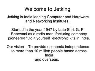 Welcome to Jetking
Jetking is India leading Computer and Hardware
and Networking Institutes.
Started in the year 1947 by Late Shri. G. P.
Bharwani as a radio manufacturing company
pioneered “Do it yourself ”electronic kits in India.
Our vision – To provide economic Independence
to more than 10 million people based across
India
and overseas.
 