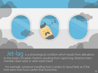 13
Jet-lag is a physiological condition which results from alterations
to the body's circadian rhythms resulting from rapid long-distance trans-
meridian (east–west or west–east) travel.
For example, someone travelling from London to Seoul feels as if the
time were nine hours earlier than local time.
 