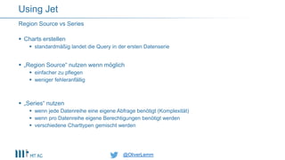 @OliverLemm@OliverLemm
 Charts erstellen
 standardmäßig landet die Query in der ersten Datenserie
 „Region Source“ nutzen wenn möglich
 einfacher zu pflegen
 weniger fehleranfällig
 „Series“ nutzen
 wenn jede Datenreihe eine eigene Abfrage benötigt (Komplexität)
 wenn pro Datenreihe eigene Berechtigungen benötigt werden
 verschiedene Charttypen gemischt werden
Region Source vs Series
Using Jet
 