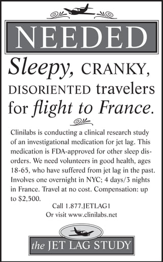 j.
            ,
 NEEdEd
Sleepy, cranky,
                              travelers
disoriented
for flight to France.
                    ,
Clinilabs is conducting a clinical research study
of an investigational medication for jet lag. This
medication is FdA-approved for other sleep dis-
orders. We need volunteers in good health, ages
18-65, who have suffered from jet lag in the past.
Involves one overnight in NyC; 4 days/3 nights
in France. Travel at no cost. Compensation: up
to $2,500.
             Call 1.877.JETLAG1
            Or visit www.clinilabs.net


                   j
       the JET LAG STudy
 