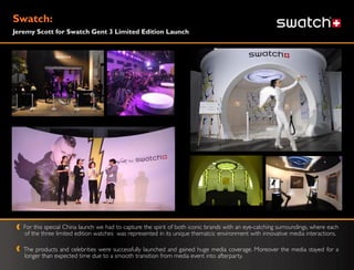 Swatch:
Jeremy Scott for Swatch Gent 3 Limited Edition Launch




   For this special China launch we had to capture the spirit of both iconic brands with an eye-catching surroundings, where each
   of the three limited edition watches was represented in its unique thematcic environment with innovative media interactions.

   The products and celebrities were successfully launched and gained huge media coverage. Moreover the media stayed for a
   longer than expected time due to a smooth transition from media event into afterparty.
 