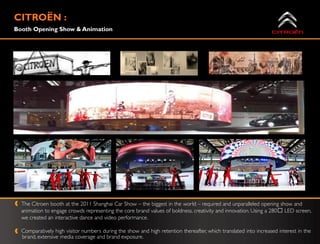 CITROË :
      N
Booth Opening Show & Animation




  The Citroen booth at the 2011 Shanghai Car Show – the biggest in the world – required and unparalleled opening show and
  animation to engage crowds representing the core brand values of boldness, creativity and innovation. Using a 280ᴼ LED screen,
  we created an interactive dance and video performance.

  Comparatively high visitor numbers during the show and high retention thereafter, which translated into increased interest in the
  brand, extensive media coverage and brand exposure.
 