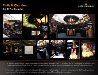 Moë & Chandon:
   t
End Of Year Campaign




   To enhance Moët‟s image, create buzz and maximize visibility throughout the EOY season, JETLAG developed an innovative and
   interactive mechanism in the form of a pop up store, featuring a cinema, bar and product displays with personalisation studio.

   The limited edition bottles were all sold out, and there was a marked uptick in costumer numbers as word of mouth and online
   news spread. The successful format was also replicated for future Moet & Chandon campaigns.
 