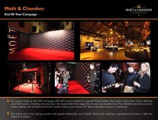 Moë & Chandon:
   t
End Of Year Campaign




   As a grand finale to the EOY campaign, 600 VIP‟s were invited to a special Moet Golden Star event where they had to feel like
   stars themselves. Creating and exclusive red carpet feel from beginning to end, we transformed The Waterhouse into a luxury
   haven replete with professional photo studio, cinema and various VIP spaces focused around a central bar.

   The event was a rip roaring success, with guests feeling like true Golden Stars, and creating a subsequent increase in sales for
   Moet & Chandon.
 