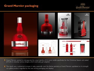 Grand Marnier packaging




 Grand Marnier wanted to reinvigorate the visual identity of it‟s iconic bottle specifically for the Christmas Season and asked
 JETLAG to develop various designs, which eventually got adapted.

 The result was a substantial increase in sales, especially over the festive periods, as Grand Marnier capitalised on its strength
 as a gifted product magnified by the new striking packaging and displays.
 