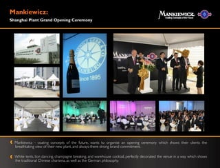 Mankiewicz:
Shanghai Plant Grand Opening Ceremony




  Mankiewicz - coating concepts of the future, wants to organise an opening ceremony which shows their clients the
  breathtaking view of their new plant, and always-there strong brand commitment.

  White tents, lion dancing, champagne breaking, and warehouse cocktail, perfectly decorated the venue in a way which shows
  the traditional Chinese charisma, as well as the German philosophy.
 