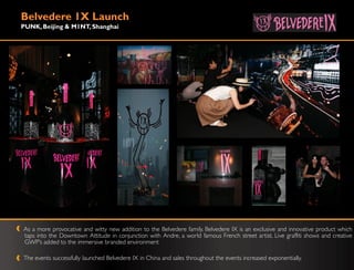 Belvedere 1X Launch
PUNK, Beijing & M1NT, Shanghai




As a more provocative and witty new addition to the Belvedere family, Belvedere IX is an exclusive and innovative product which
taps into the Downtown Attitude in conjunction with Andre, a world famous French street artist. Live graffiti shows and creative
GWP‟s added to the immersive branded environment

The events successfully launched Belvedere IX in China and sales throughout the events increased exponentially.
 