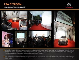 PSA CITROËN:
Metropolis Worldwide Launch




 CITROË called upon JETLAG to design and execute worldwide „avant premiere‟ of the exclusive concept car, the
         N
 Metropolis. In the resplendent surroudnings of KEE Club, guests were taken on an interactive brand journey and delighted
 with bespoke performances and F&B before a mesmerising revelaing

 The event embodied CITROËN‟s brand spirit and served as a successful prelude to the brand‟s participation at the Shanghai
 Expo 2010
 