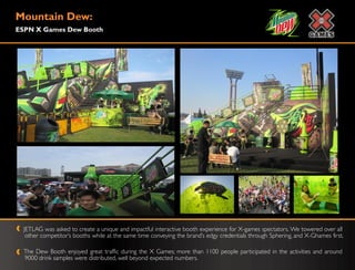 Mountain Dew:
ESPN X Games Dew Booth




  JETLAG was asked to create a unique and impactful interactive booth experience for X-games spectators. We towered over all
   other competitor‟s booths while at the same time conveying the brand‟s edgy credentials through Sphering, and X-Ghames first.

  The Dew Booth enjoyed great traffic during the X Games; more than 1100 people participated in the activities and around
  9000 drink samples were distributed, well beyond expected numbers.
 