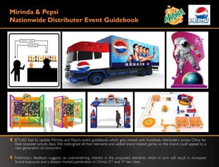 Mirinda & Pepsi
Nationwide Distributer Event Guidebook




 JETLAG had to update Mirinda and Pepsi‟s event guidebook, which gets shared with hundreds distributers across China for
  their branded activity days. We redesigned all their elements and added brand related games so the brand could appeal to a
  new generation of consumers

 Preliminary feedback suggests an overwhelming interest in the proposed elements which in turn will result in increased
 brand exposure and a deeper market penetration in China‟s 2nd and 3rd tier cities.
 