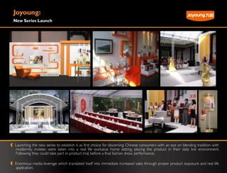 Joyoung:
New Series Launch




Launching the new series to establish it as first choice for discerning Chinese consumers with an eye on blending tradition with
modernity, invitees were taken into a real life exclusive home setting, placing the product in their daily live environment.
Following they could take part in product trial, before a final fashion show performance.

Enormous media leverage which translated itself into immediate increased sales through proper product exposure and real life
application.
 