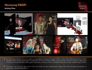 Hennessy VSOP:
Artistry Tour




 For Hennessy‟s Artistry Tour, we created an unparalleled road tour through 14 Tier 1 and 2 cities, affirming Hennessy VSOP‟s
 leading market positioning through the platform," the Art of Mixing”. Performers from both China and abroad collaborated
 in a truly cross cultural show, which guest could then comment on live and have the clip sent to their mobile and put online.

  The return not only saw high returns from the media but also experienced a huge online drive through participation of
  guests from varied demographics.
 