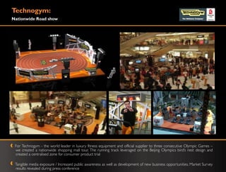 Technogym:
Nationwide Road show




 For Technogym - the world leader in luxury fitness equipment and official supplier to three consecutive Olympic Games –
 we created a nationwide shopping mall tour. The running track leveraged on the Beijing Olympics bird‟s nest design and
 created a centralised zone for consumer product trial

 Tangible media exposure / Increased public awareness as well as development of new business opportunities. Market Survey
 results revealed during press conference
 