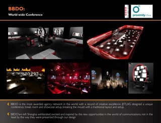 BBDO:
World wide Conference




 BBDO is the most awarded agency network in the world with a record of creative excellence. JETLAG designed a unique
 conference, break room and showcase setup, breaking the mould with a traditional layout and setup.

 BBDO‟ers left Shanghai exhilarated, excited and inspired by the new opportunities in the world of communications, not in the
 least by the way they were presented through our design
 