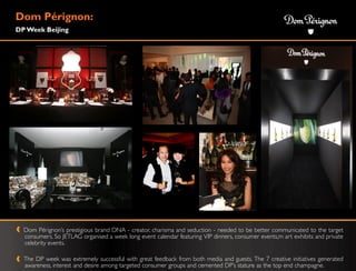 Dom Pérignon:
DP Week Beijing




  Dom Pérignon‟s prestigious brand DNA - creator, charisma and seduction - needed to be better communicated to the target
  consumers. So JETLAG organised a week long event calendar featuring VIP dinners, consumer events,m art exhibits and private
  celebrity events.

  The DP week was extremely successful with great feedback from both media and guests. The 7 creative initiatives generated
  awareness, interest and desire among targeted consumer groups and cemented DP‟s stature as the top end champagne.
 