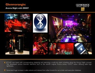 Glenmorangie:
Aroma Night with ODO7




JETLAG was taxed with conceptualising, designing and executing a multi-city event schedule along the Aroma Night concept.
 We developed various thematic elements such as the world‟s original Aroma Jockey ODO7, odour diffusing table logo
 lightboxes,

Generated huge increase in sales volume and interest from other brands for our artistic and execution database.
 