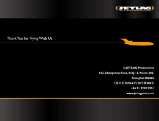 Thank You for Flying With Us




                                                ©JETLAG Productions
                               652, Changshou Road, Bldg 10, Room 306,
                                                      Shanghai 200060
                                        上海市长寿路652号10号楼306室
                                                     +86 21 5228 5951
                                                  www.jetlagprod.com
 