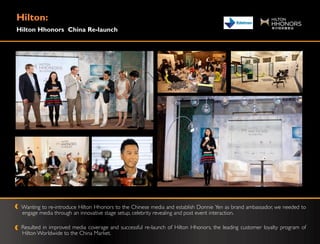 Hilton:
Hilton Hhonors China Re-launch




 Wanting to re-introduce Hilton Hhonors to the Chinese media and establish Donnie Yen as brand ambassador, we needed to
 engage media through an innovative stage setup, celebrity revealing and post event interaction.

 Resulted in improved media coverage and successful re-launch of Hilton Hhonors, the leading customer loyalty program of
 Hilton Worldwide to the China Market.
 