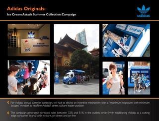 Adidas Originals:
Ice Cream Attack Summer Collection Campaign




  For Adidas‟ annual summer campaign, we had to devise an inventive mechanism with a “maximum exposure with minimum
  budget” mindset to reaffirm Adidas‟s street culture leader position

  The campaign generated increased sales between 32% and 51% in the outlets while firmly establishing Adidas as a cutting
  edge consumer brand, both in-store, on-street and on-line
 