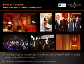 Moet & Chandon:
Tribute to the Spirit of 1743 feat Scarlett Johansson




  Moet & Chandon hosted their most eminent event – The Global Red Carpet – in China, which required us to completely
  redesign Bar Rouge, Shanghai‟s ultimate place-to-be. Featuring international celebrities Scarlett Johansson and Shu Qi, JETLAG
  oversaw a comprehensive security plan throughout.

  Media coverage and residual consumer reaction remains a hot topic in the blogosphere.
 