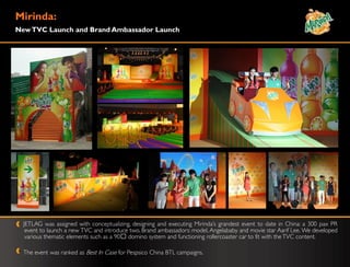 Mirinda:
New TVC Launch and Brand Ambassador Launch




  JETLAG was assigned with conceptualizing, designing and executing Mirinda‟s grandest event to date in China: a 300 pax PR
   event to launch a new TVC and introduce two. Brand ambassadors: model, Angelababy and movie star Aarif Lee. We developed
   various thematic elements such as a 90ᴼ domino system and functioning rollercoaster car to fit with the TVC content.

  The event was ranked as Best In Case for Pespsico China BTL campaigns.
 