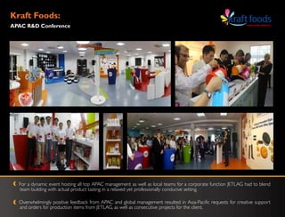 Kraft Foods:
APAC R&D Conference




  For a dynamic event hosting all top APAC management as well as local teams for a corporate function JETLAG had to blend
  team building with actual product tasting in a relaxed yet professionally conducive setting.

  Overwhelmingly positive feedback from APAC and global management resulted in Asia-Pacific requests for creative support
  and orders for production items from JETLAG, as well as consecutive projects for the client.
 